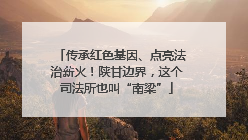 传承红色基因、点亮法治薪火！陕甘边界，这个司法所也叫“南梁”