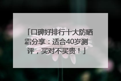 口碑好排行十大防晒霜分享：适合40岁测评，买对不买贵！