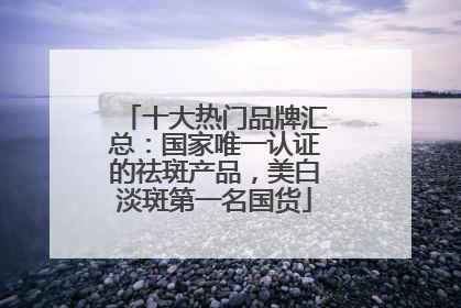 十大热门品牌汇总：国家唯一认证的祛斑产品，美白淡斑第一名国货