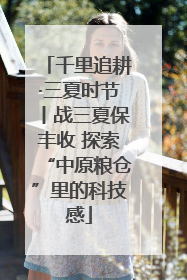 千里追耕·三夏时节丨战三夏保丰收 探索“中原粮仓”里的科技感