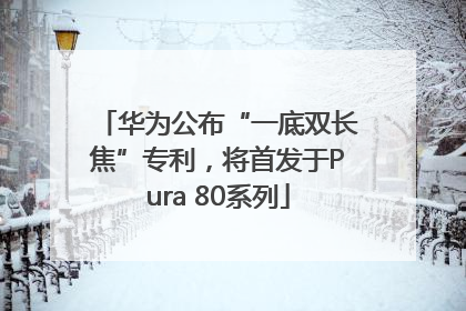 华为公布“一底双长焦”专利，将首发于Pura 80系列