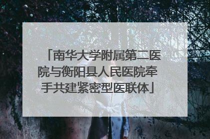 南华大学附属第二医院与衡阳县人民医院牵手共建紧密型医联体