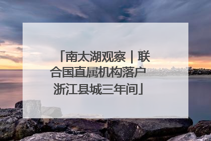 南太湖观察｜联合国直属机构落户浙江县城三年间