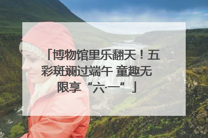 博物馆里乐翻天！五彩斑斓过端午 童趣无限享“六·一”