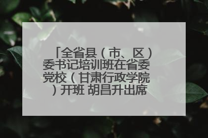 全省县（市、区）委书记培训班在省委党校（甘肃行政学院）开班 胡昌升出席开班式并讲话