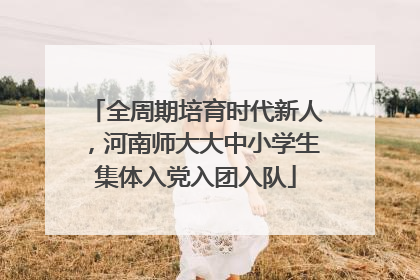 全周期培育时代新人，河南师大大中小学生集体入党入团入队