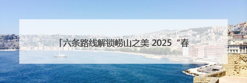 六条路线解锁崂山之美 2025“春色崂山”文旅休闲季邀您共赴山海之约