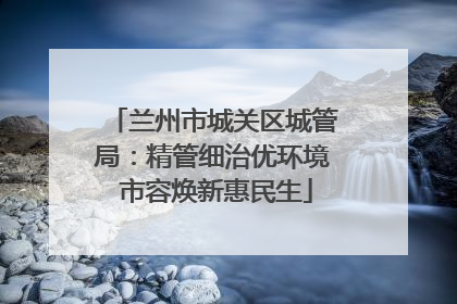 兰州市城关区城管局：精管细治优环境 市容焕新惠民生
