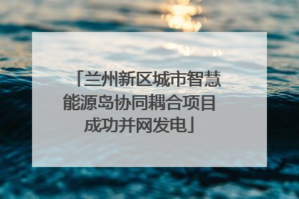 兰州新区城市智慧能源岛协同耦合项目成功并网发电