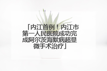 内江首例！内江市第一人民医院成功完成阿尔茨海默病超显微手术治疗