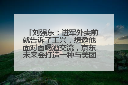 刘强东：进军外卖前就告诉了王兴，想邀他面对面喝酒交流，京东未来会打造一种与美团不同的商业模式