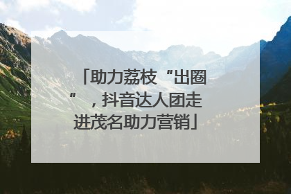 助力荔枝“出圈”，抖音达人团走进茂名助力营销