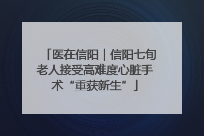 医在信阳｜信阳七旬老人接受高难度心脏手术“重获新生”