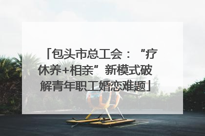 包头市总工会：“疗休养+相亲”新模式破解青年职工婚恋难题