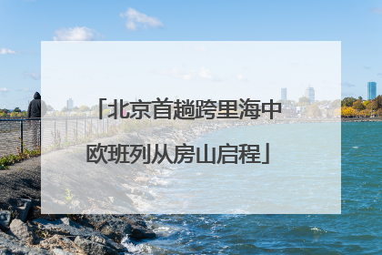 北京首趟跨里海中欧班列从房山启程