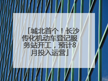 城北首个！长沙传化机动车登记服务站开工，预计8月投入运营