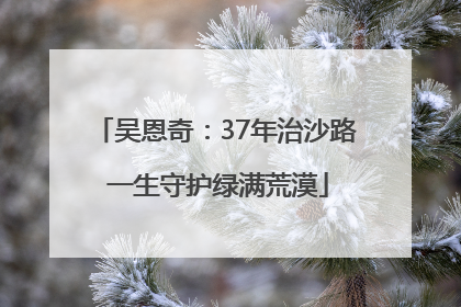 吴恩奇：37年治沙路 一生守护绿满荒漠