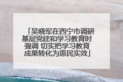吴晓军在西宁市调研基层党建和学习教育时强调 切实把学习教育成果转化为惠民实效