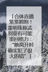 合体直播紧紧拥抱！董明珠称孟羽童有可能重回格力：“她离开时确实犯了很大的错”