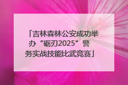 吉林森林公安成功举办“砺刃2025”警务实战技能比武竞赛