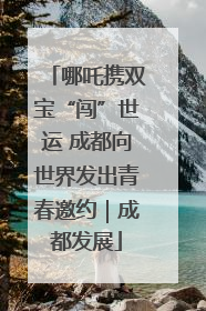 哪吒携双宝“闯”世运 成都向世界发出青春邀约｜成都发展