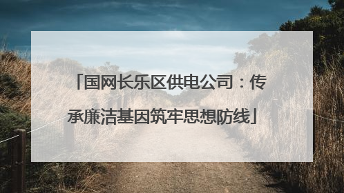 国网长乐区供电公司：传承廉洁基因筑牢思想防线