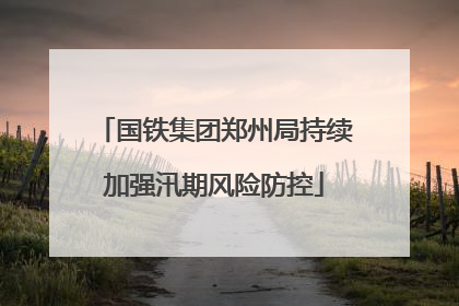 国铁集团郑州局持续加强汛期风险防控