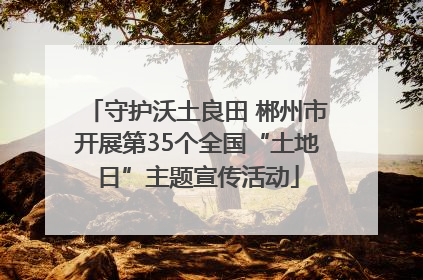 守护沃土良田 郴州市开展第35个全国“土地日”主题宣传活动