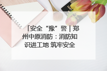 安全“豫”警｜郑州中原消防：消防知识进工地 筑牢安全“防火墙”