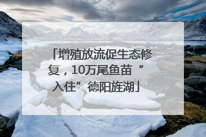 增殖放流促生态修复，10万尾鱼苗“入住”德阳旌湖