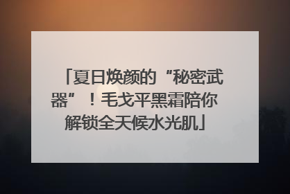夏日焕颜的“秘密武器”！毛戈平黑霜陪你解锁全天候水光肌