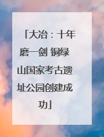 大冶：十年磨一剑 铜绿山国家考古遗址公园创建成功