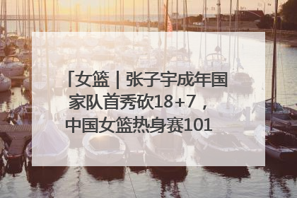 女篮｜张子宇成年国家队首秀砍18+7，中国女篮热身赛101比55大胜波黑