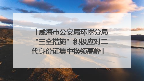 威海市公安局环翠分局“三全措施”积极应对二代身份证集中换领高峰