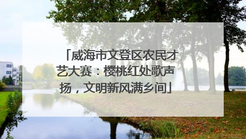 威海市文登区农民才艺大赛：樱桃红处歌声扬，文明新风满乡间