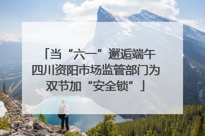 当“六一”邂逅端午 四川资阳市场监管部门为双节加“安全锁”