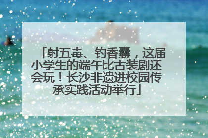 射五毒、钓香囊，这届小学生的端午比古装剧还会玩！长沙非遗进校园传承实践活动举行