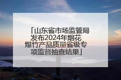 山东省市场监管局发布2024年烟花爆竹产品质量省级专项监督抽查结果