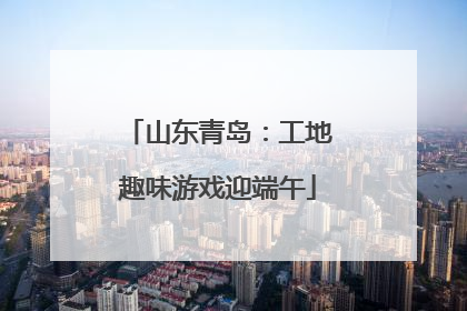 山东青岛：工地趣味游戏迎端午