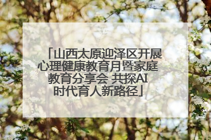 山西太原迎泽区开展心理健康教育月暨家庭教育分享会 共探AI时代育人新路径