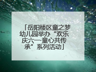 岳阳楼区童之梦幼儿园举办“欢乐庆六一·童心共传承”系列活动