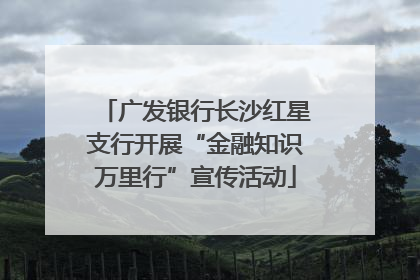 广发银行长沙红星支行开展“金融知识万里行”宣传活动