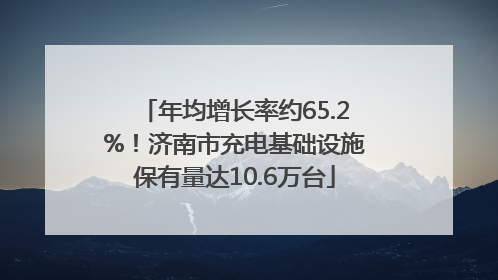 年均增长率约65.2%！济南市充电基础设施保有量达10.6万台