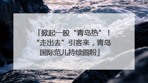 掀起一股“青岛热”！“走出去”引客来，青岛国际范儿持续圈粉