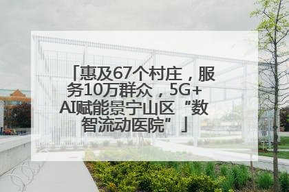 惠及67个村庄，服务10万群众，5G+AI赋能景宁山区“数智流动医院”