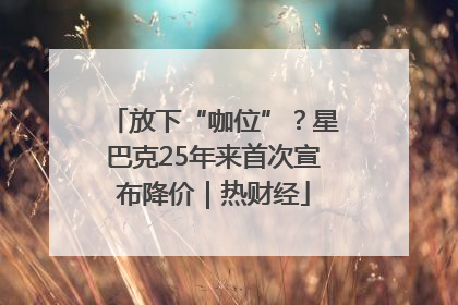 放下“咖位”？星巴克25年来首次宣布降价｜热财经