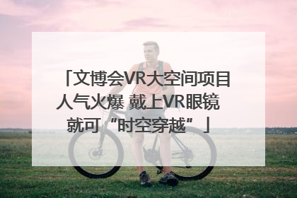 文博会VR大空间项目人气火爆 戴上VR眼镜就可“时空穿越”