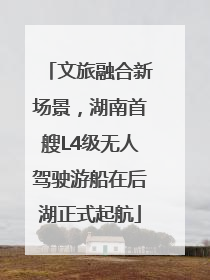 文旅融合新场景，湖南首艘L4级无人驾驶游船在后湖正式起航