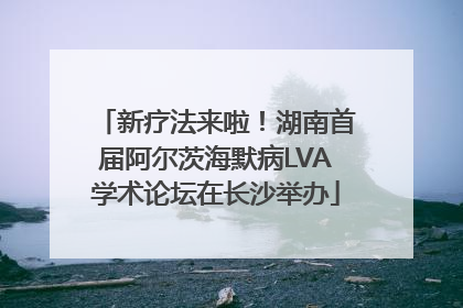新疗法来啦！湖南首届阿尔茨海默病LVA学术论坛在长沙举办