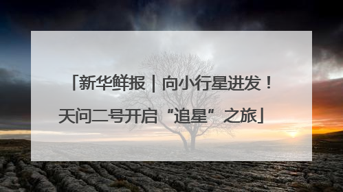新华鲜报｜向小行星进发！天问二号开启“追星”之旅